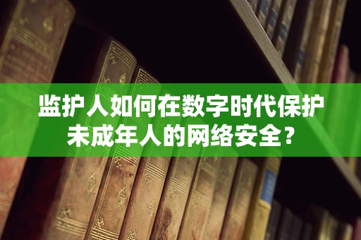监护人如何在数字时代保护未成年人的网络安全？