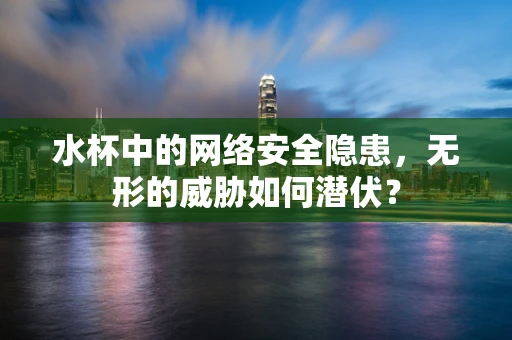 水杯中的网络安全隐患，无形的威胁如何潜伏？