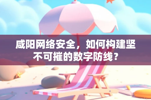 咸阳网络安全，如何构建坚不可摧的数字防线？