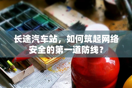 长途汽车站，如何筑起网络安全的第一道防线？