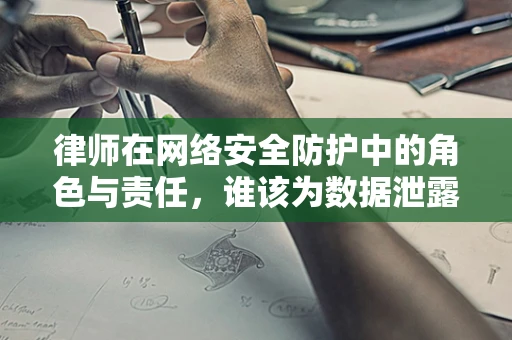 律师在网络安全防护中的角色与责任，谁该为数据泄露负责？