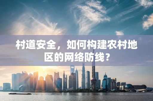 村道安全，如何构建农村地区的网络防线？