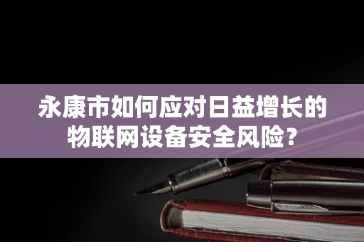 永康市如何应对日益增长的物联网设备安全风险？