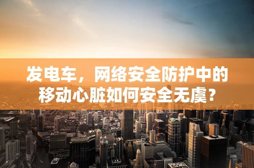 发电车，网络安全防护中的移动心脏如何安全无虞？
