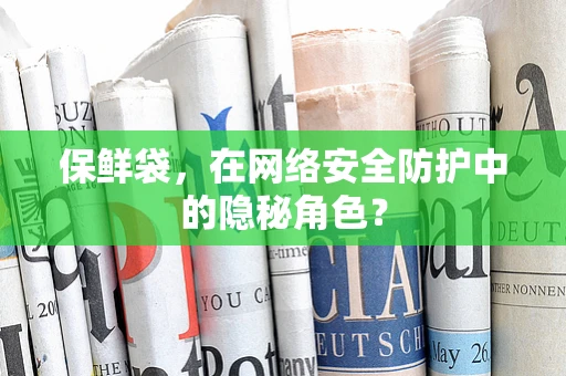 保鲜袋，在网络安全防护中的隐秘角色？