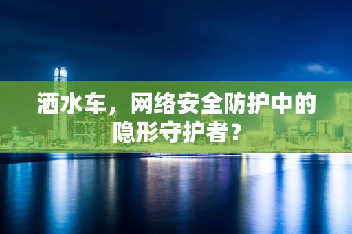 洒水车，网络安全防护中的隐形守护者？