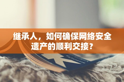 继承人，如何确保网络安全遗产的顺利交接？
