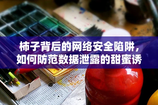 柿子背后的网络安全陷阱，如何防范数据泄露的甜蜜诱惑？