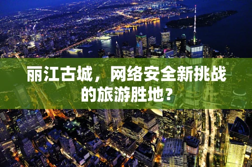 丽江古城，网络安全新挑战的旅游胜地？