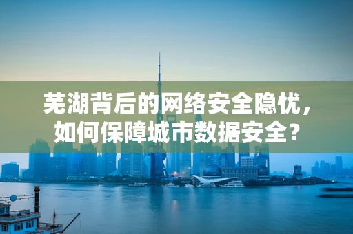 芜湖背后的网络安全隐忧，如何保障城市数据安全？