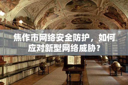 焦作市网络安全防护，如何应对新型网络威胁？