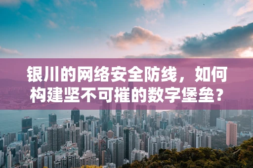 银川的网络安全防线，如何构建坚不可摧的数字堡垒？