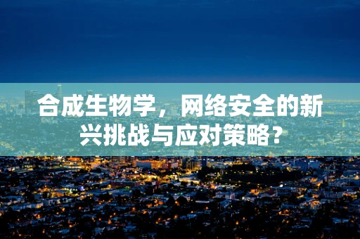 合成生物学，网络安全的新兴挑战与应对策略？