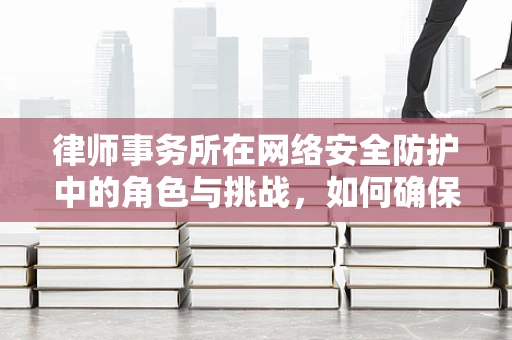 律师事务所在网络安全防护中的角色与挑战，如何确保法律界的数字安全？