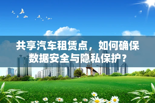 共享汽车租赁点，如何确保数据安全与隐私保护？