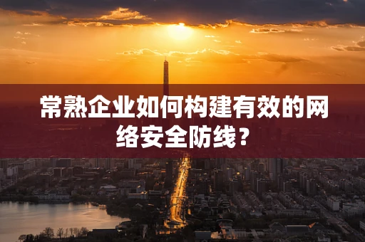 常熟企业如何构建有效的网络安全防线？
