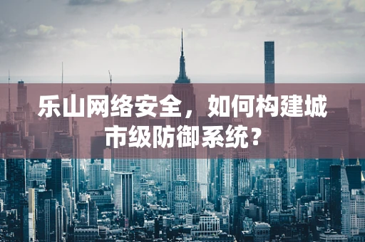 乐山网络安全，如何构建城市级防御系统？
