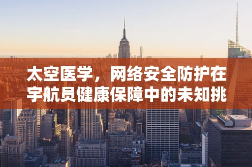 太空医学，网络安全防护在宇航员健康保障中的未知挑战？