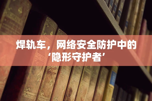 焊轨车，网络安全防护中的‘隐形守护者’