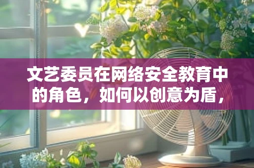 文艺委员在网络安全教育中的角色，如何以创意为盾，守护数字安全？