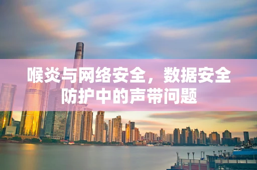 喉炎与网络安全，数据安全防护中的声带问题