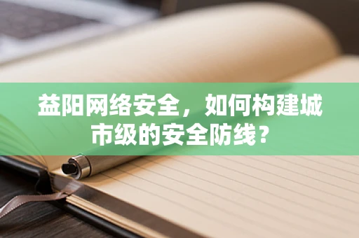 益阳网络安全，如何构建城市级的安全防线？