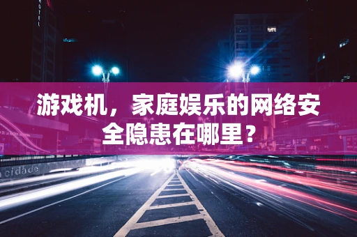 游戏机，家庭娱乐的网络安全隐患在哪里？
