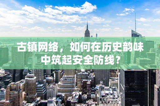古镇网络，如何在历史韵味中筑起安全防线？