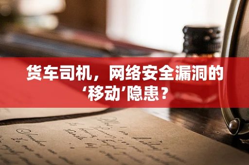 货车司机，网络安全漏洞的‘移动’隐患？