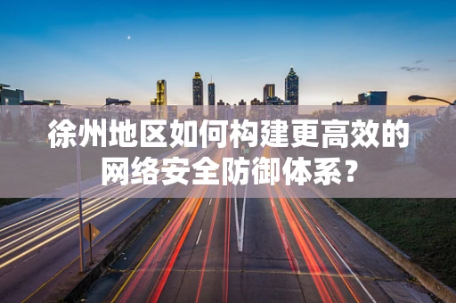 徐州地区如何构建更高效的网络安全防御体系？