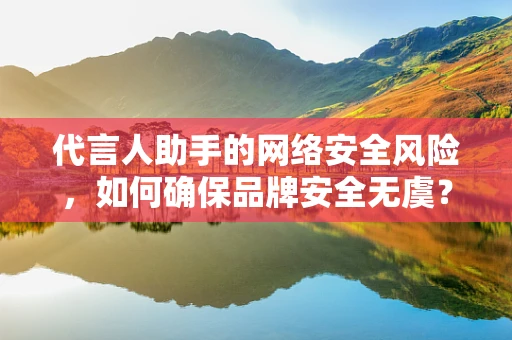 代言人助手的网络安全风险，如何确保品牌安全无虞？