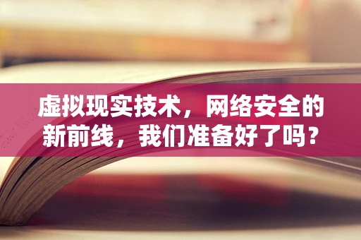 虚拟现实技术，网络安全的新前线，我们准备好了吗？