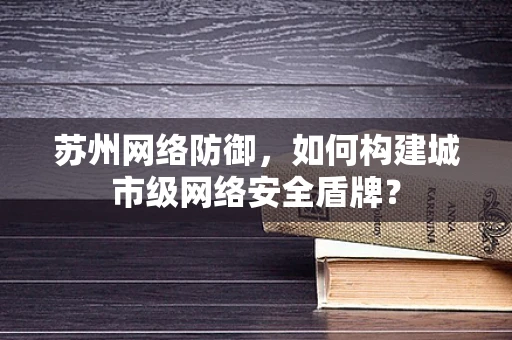 苏州网络防御，如何构建城市级网络安全盾牌？