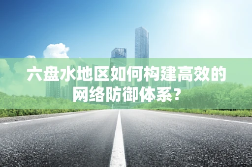 六盘水地区如何构建高效的网络防御体系？