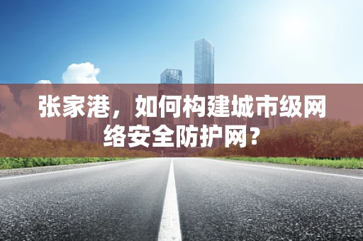 张家港，如何构建城市级网络安全防护网？