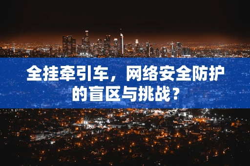 全挂牵引车，网络安全防护的盲区与挑战？