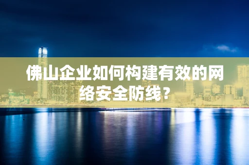 佛山企业如何构建有效的网络安全防线？