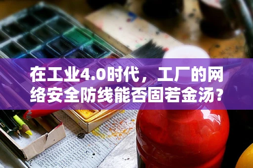 在工业4.0时代，工厂的网络安全防线能否固若金汤？
