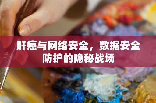 肝癌与网络安全，数据安全防护的隐秘战场