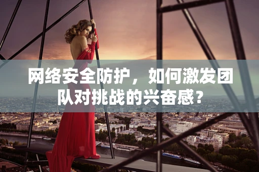 网络安全防护，如何激发团队对挑战的兴奋感？