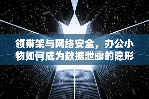 领带架与网络安全，办公小物如何成为数据泄露的隐形门？