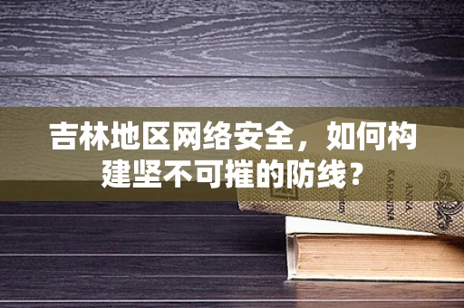 吉林地区网络安全，如何构建坚不可摧的防线？