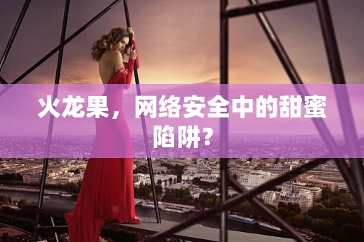 火龙果，网络安全中的甜蜜陷阱？