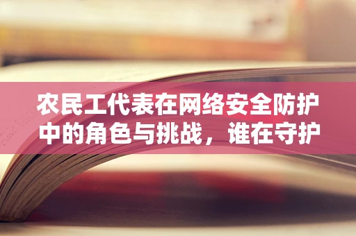 农民工代表在网络安全防护中的角色与挑战，谁在守护他们的数字世界？