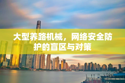 大型养路机械，网络安全防护的盲区与对策