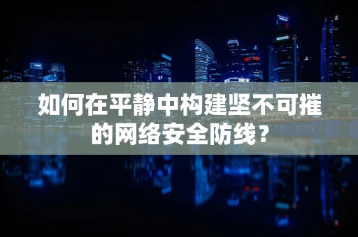 如何在平静中构建坚不可摧的网络安全防线？