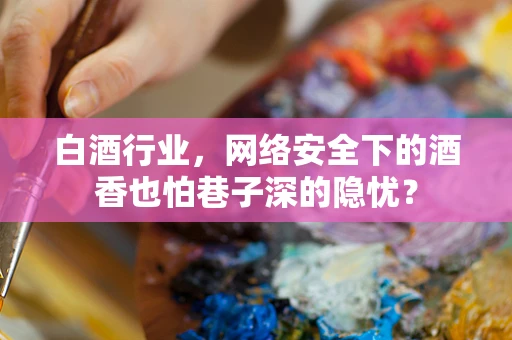 白酒行业，网络安全下的酒香也怕巷子深的隐忧？