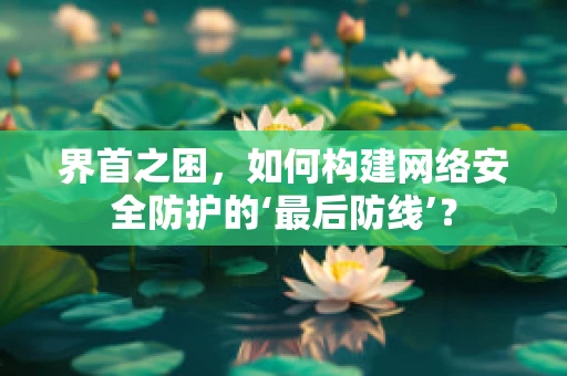 界首之困，如何构建网络安全防护的‘最后防线’？