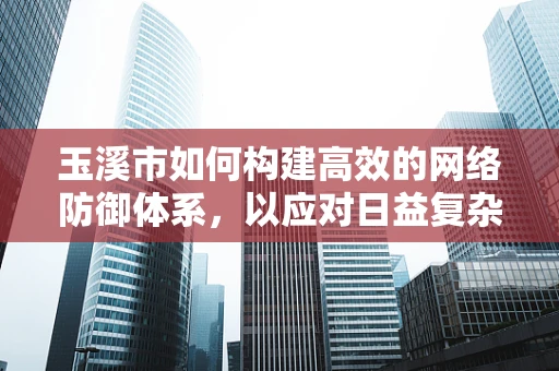 玉溪市如何构建高效的网络防御体系，以应对日益复杂的网络威胁？