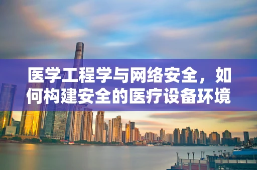 医学工程学与网络安全，如何构建安全的医疗设备环境？